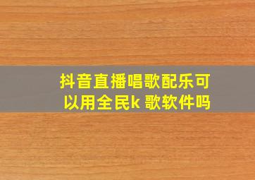 抖音直播唱歌配乐可以用全民k 歌软件吗